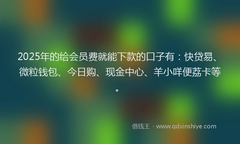 2025年的给会员费就能下款的口子有：快贷易、微粒钱包、今日购、现金中心、羊小咩便荔卡等。