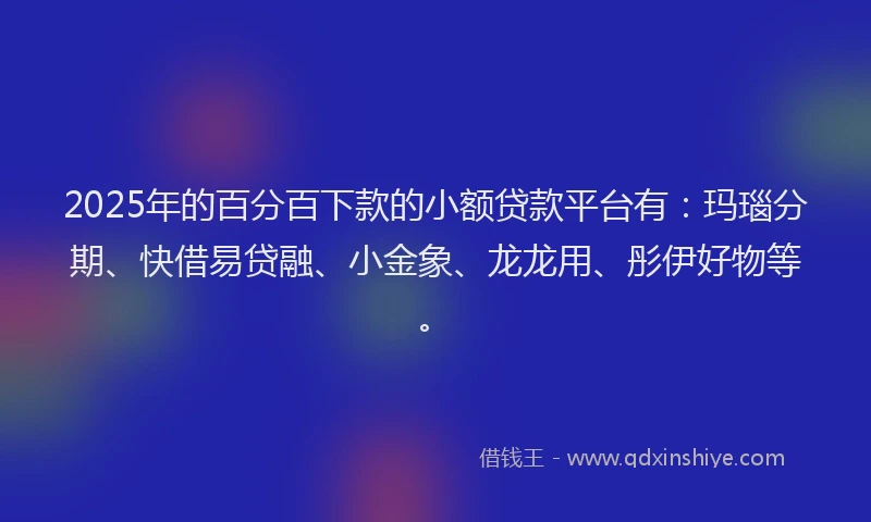 2025年的百分百下款的小额贷款平台有：玛瑙分期、快借易贷融、小金象、龙龙用、彤伊好物等。