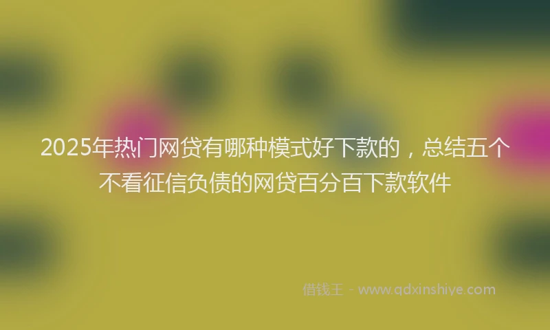 2025年热门网贷有哪种模式好下款的，总结五个不看征信负债的网贷百分百下款软件
