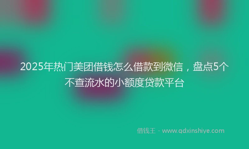 2025年热门美团借钱怎么借款到微信,盘点5个不查流水的小额度贷款平台