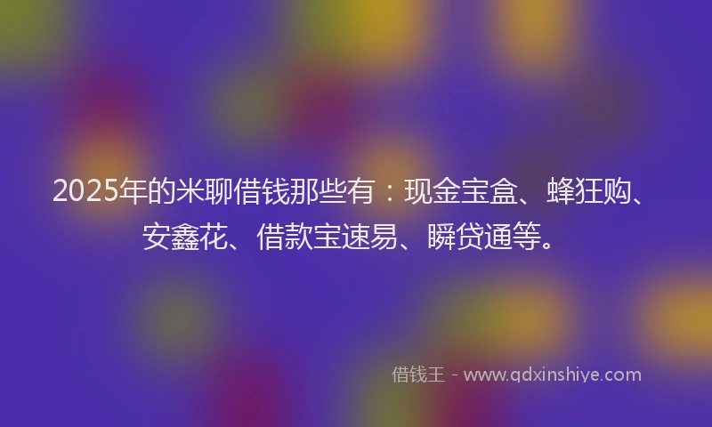 2025年的米聊借钱那些有:现金宝盒、蜂狂购、安鑫花、借款宝速易、瞬贷通等。