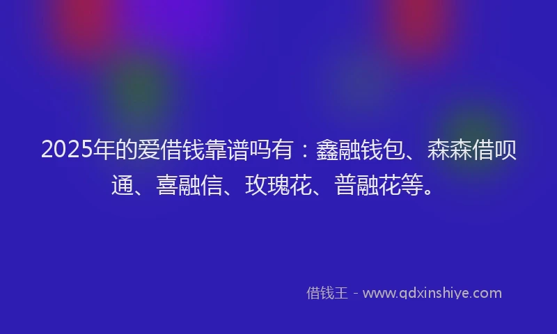 2025年的爱借钱靠谱吗有：鑫融钱包、森森借呗通、喜融信、玫瑰花、普融花等。