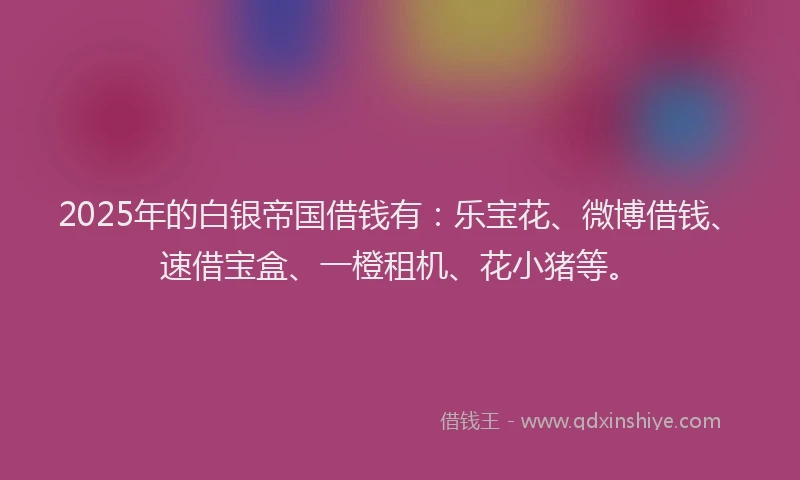 2025年的白银帝国借钱有：乐宝花、微博借钱、速借宝盒、一橙租机、花小猪等。