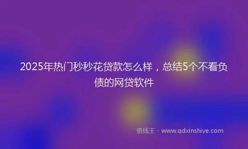 2025年热门秒秒花贷款怎么样，总结5个不看负债的网贷软件