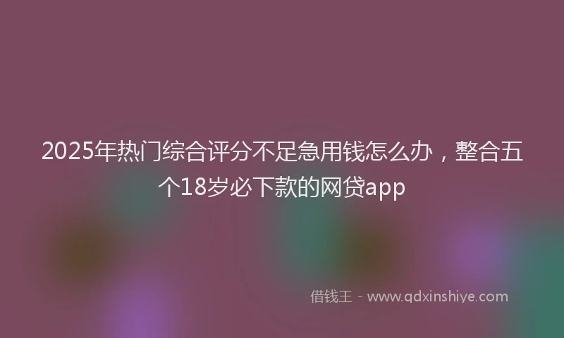 2025年热门综合评分不足急用钱怎么办，整合五个18岁必下款的网贷app