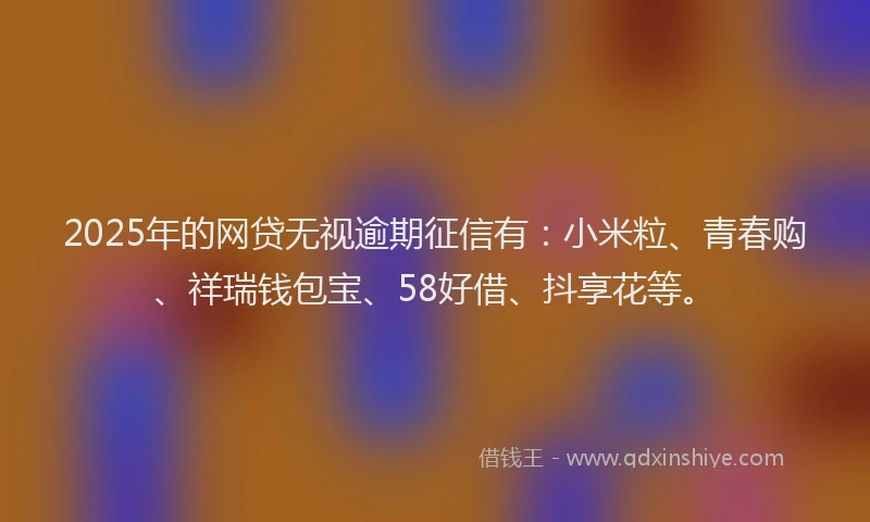 2025年的网贷无视逾期征信有：小米粒、青春购、祥瑞钱包宝、58好借、抖享花等。