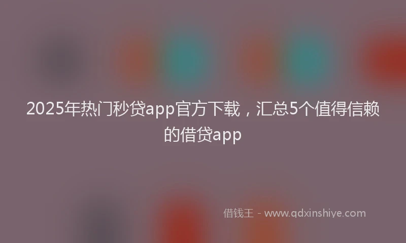 2025年热门秒贷app官方下载,汇总5个值得信赖的借贷app