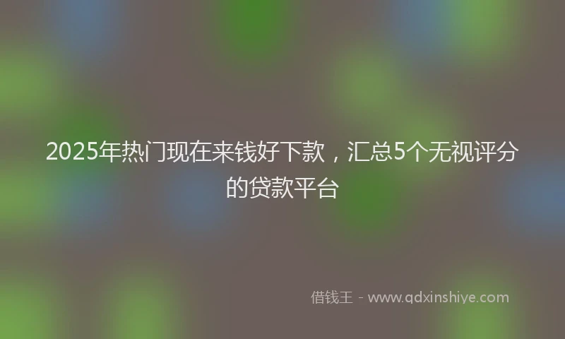 2025年热门现在来钱好下款，汇总5个无视评分的贷款平台