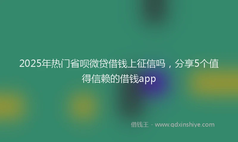 2025年热门省呗微贷借钱上征信吗,分享5个值得信赖的借钱app