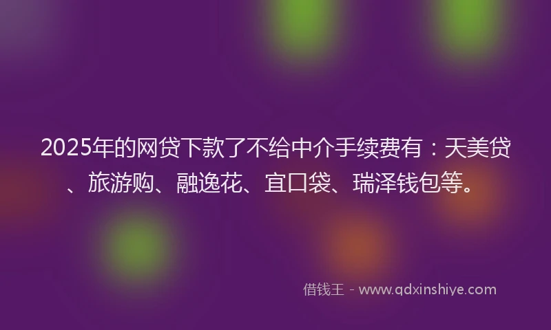 2025年的网贷下款了不给中介手续费有：天美贷、旅游购、融逸花、宜口袋、瑞泽钱包等。