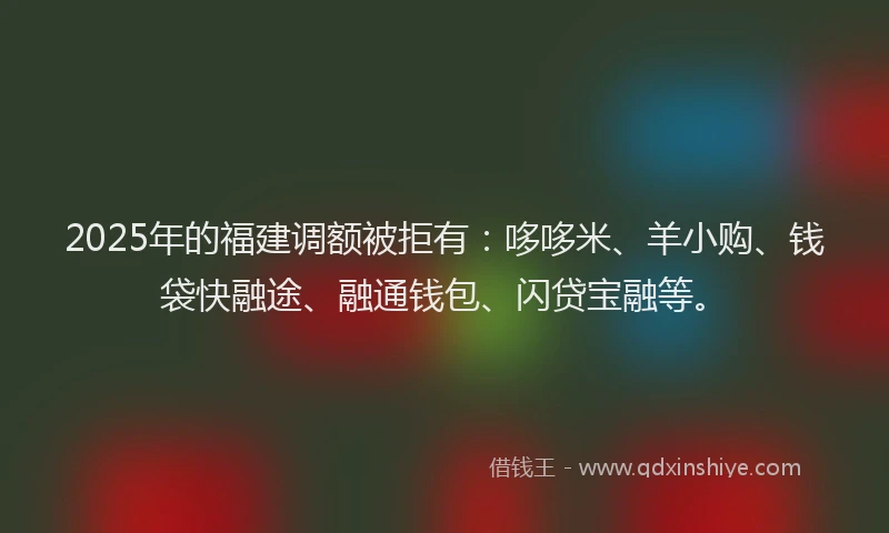 2025年的福建调额被拒有：哆哆米、羊小购、钱袋快融途、融通钱包、闪贷宝融等。