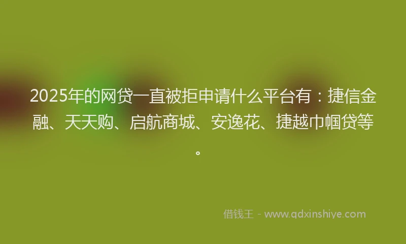2025年的网贷一直被拒申请什么平台有：捷信金融、天天购、启航商城、安逸花、捷越巾帼贷等。