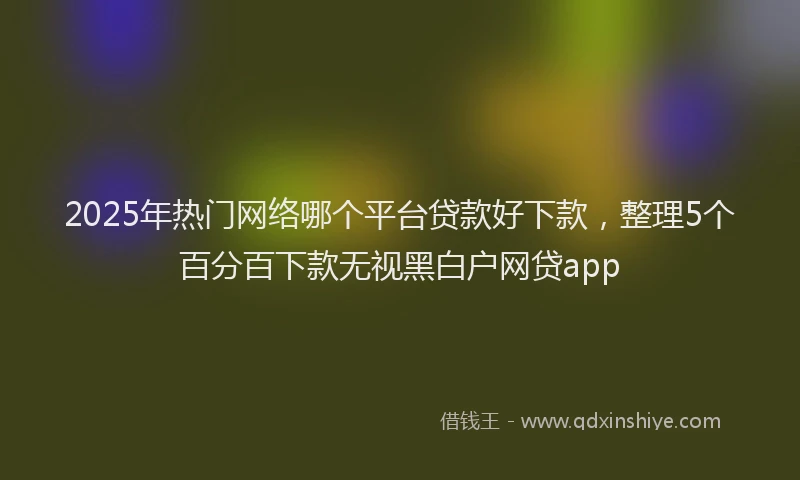 2025年热门网络哪个平台贷款好下款，整理5个百分百下款无视黑白户网贷app