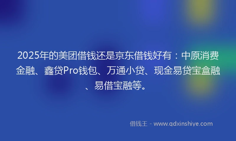 2025年的美团借钱还是京东借钱好有：中原消费金融、鑫贷Pro钱包、万通小贷、现金易贷宝盒融、易借宝融等。