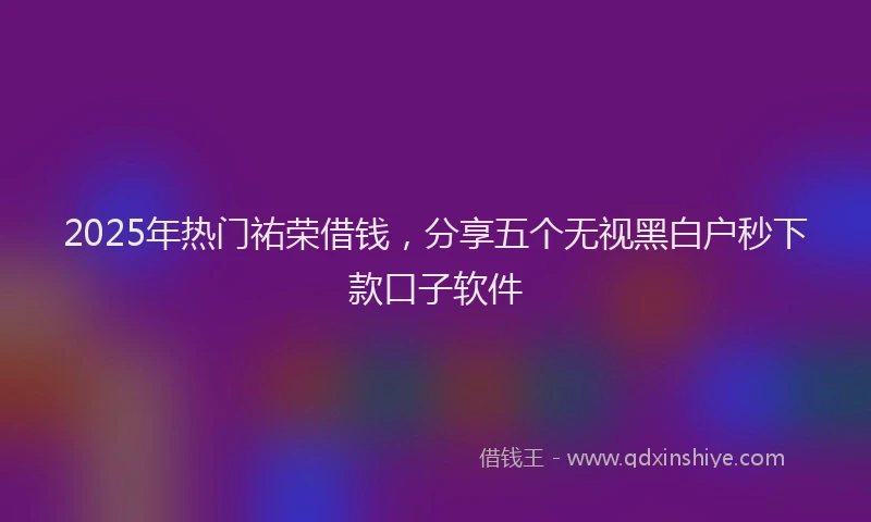 2025年热门祐荣借钱，分享五个无视黑白户秒下款口子软件