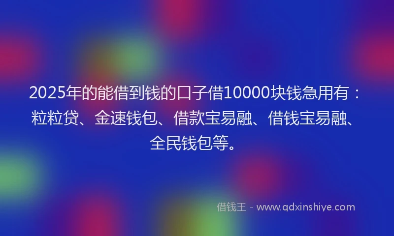 2025年的能借到钱的口子借10000块钱急用有：粒粒贷、金速钱包、借款宝易融、借钱宝易融、全民钱包等。