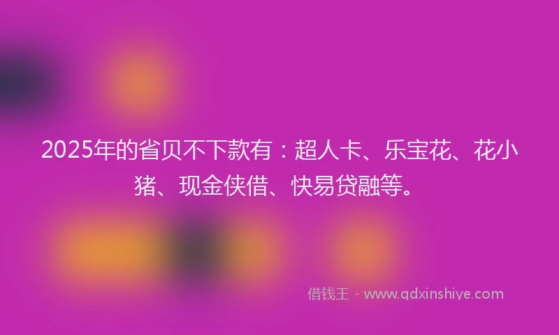 2025年的省贝不下款有：超人卡、乐宝花、花小猪、现金侠借、快易贷融等。