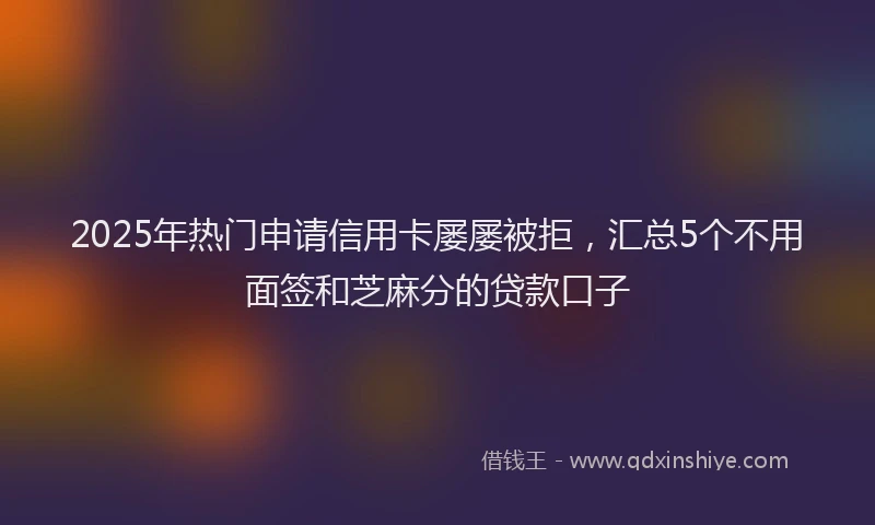 2025年热门申请信用卡屡屡被拒，汇总5个不用面签和芝麻分的贷款口子