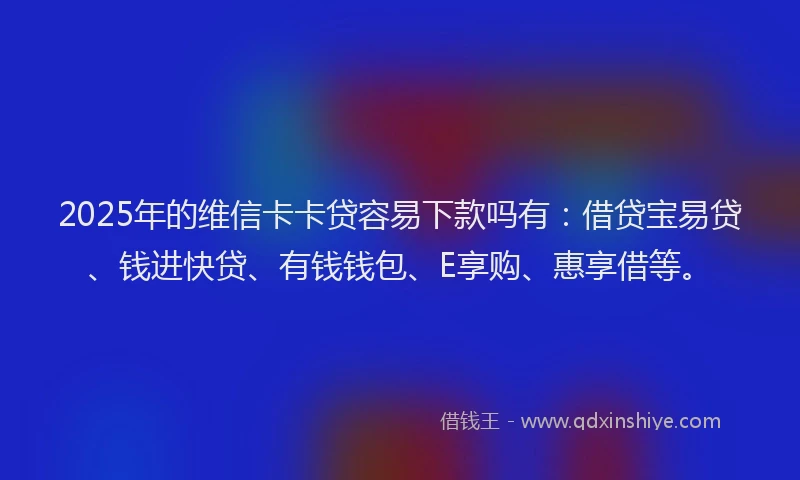2025年的维信卡卡贷容易下款吗有：借贷宝易贷、钱进快贷、有钱钱包、E享购、惠享借等。