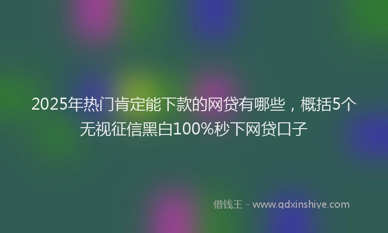 2025年热门肯定能下款的网贷有哪些,概括5个无视征信黑白100%秒下网贷口子