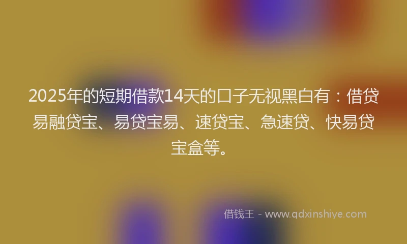 2025年的短期借款14天的口子无视黑白有：借贷易融贷宝、易贷宝易、速贷宝、急速贷、快易贷宝盒等。