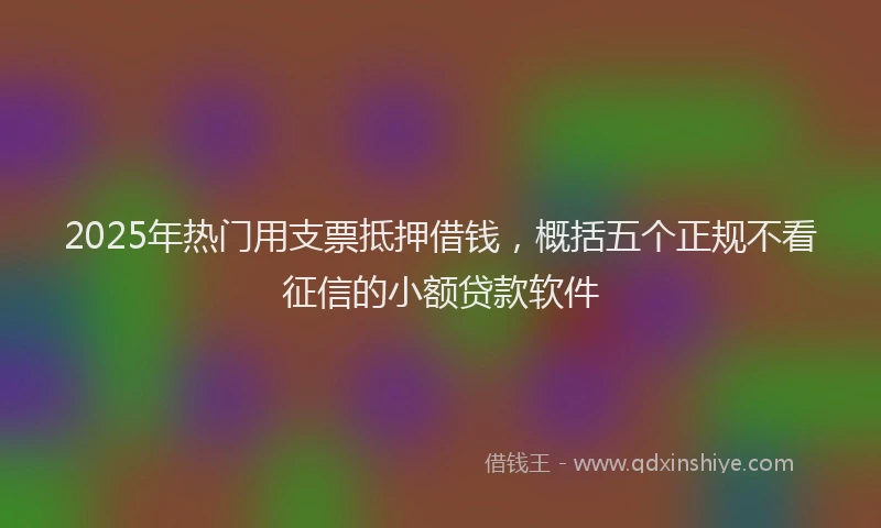 2025年热门用支票抵押借钱，概括五个正规不看征信的小额贷款软件