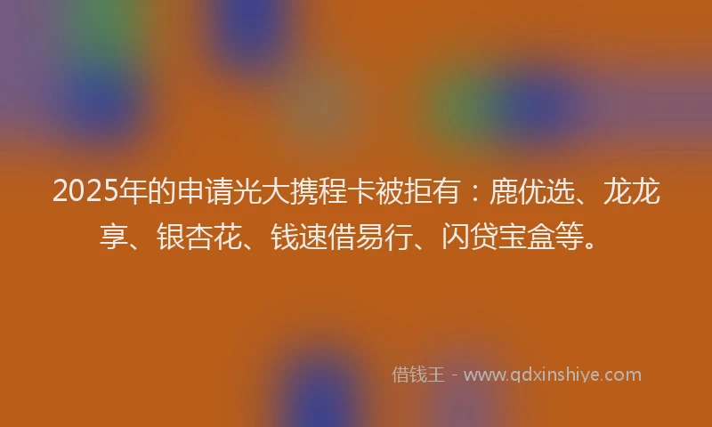 2025年的申请光大携程卡被拒有：鹿优选、龙龙享、银杏花、钱速借易行、闪贷宝盒等。