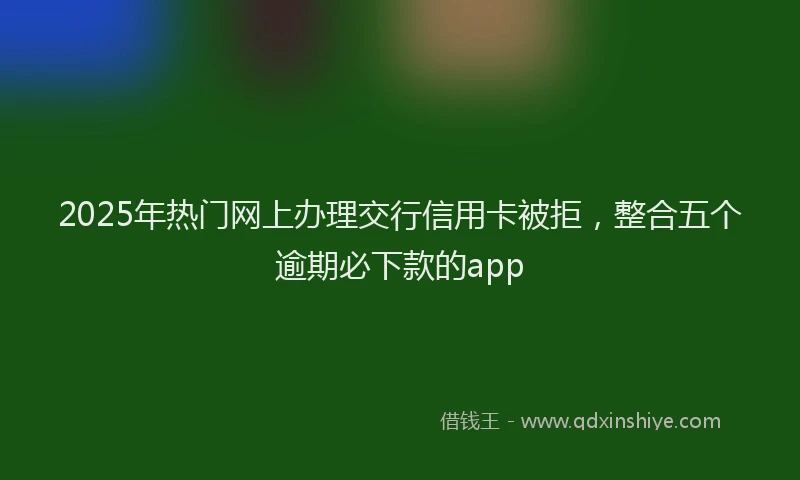 2025年热门网上办理交行信用卡被拒，整合五个逾期必下款的app