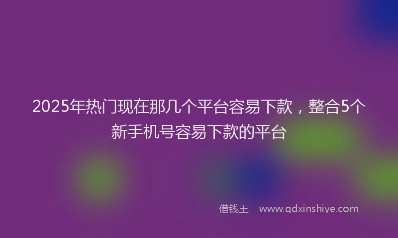 2025年热门现在那几个平台容易下款，整合5个新手机号容易下款的平台