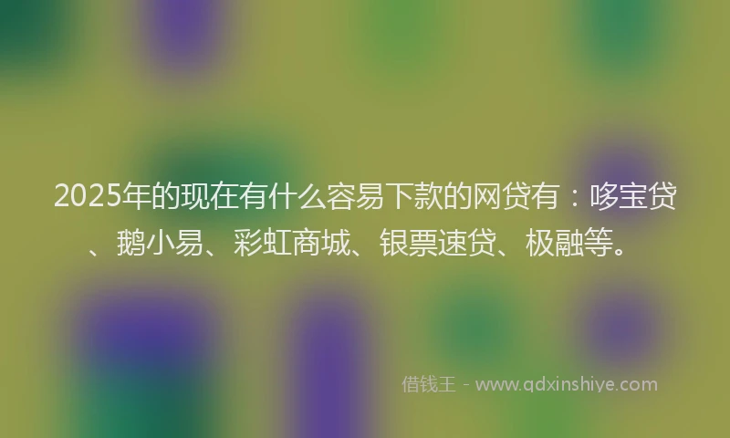 2025年的现在有什么容易下款的网贷有：哆宝贷、鹅小易、彩虹商城、银票速贷、极融等。