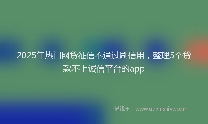 2025年热门网贷征信不通过刷信用，整理5个贷款不上诚信平台的app