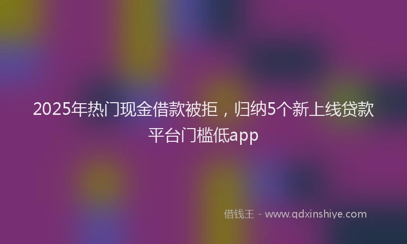 2025年热门现金借款被拒,归纳5个新上线贷款平台门槛低app