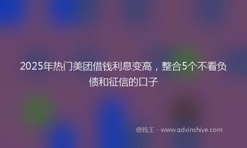 2025年热门美团借钱利息变高，整合5个不看负债和征信的口子