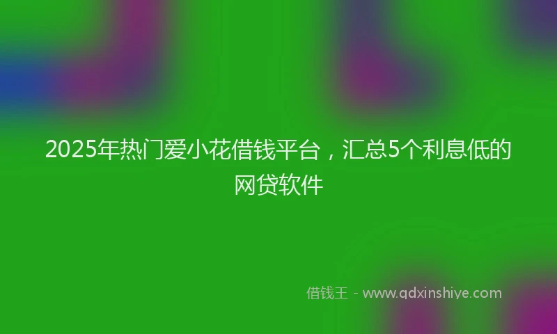 2025年热门爱小花借钱平台，汇总5个利息低的网贷软件