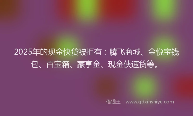 2025年的现金快贷被拒有:腾飞商城、金悦宝钱包、百宝箱、蒙享金、现金侠速贷等。