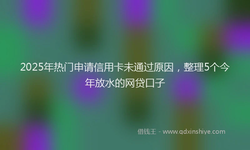 2025年热门申请信用卡未通过原因，整理5个今年放水的网贷口子