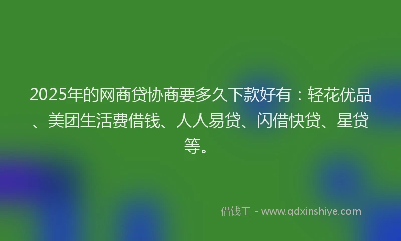 2025年的网商贷协商要多久下款好有：轻花优品、美团生活费借钱、人人易贷、闪借快贷、星贷等。
