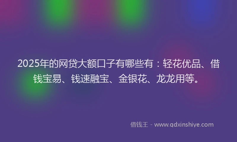 2025年的网贷大额口子有哪些有:轻花优品、借钱宝易、钱速融宝、金银花、龙龙用等。