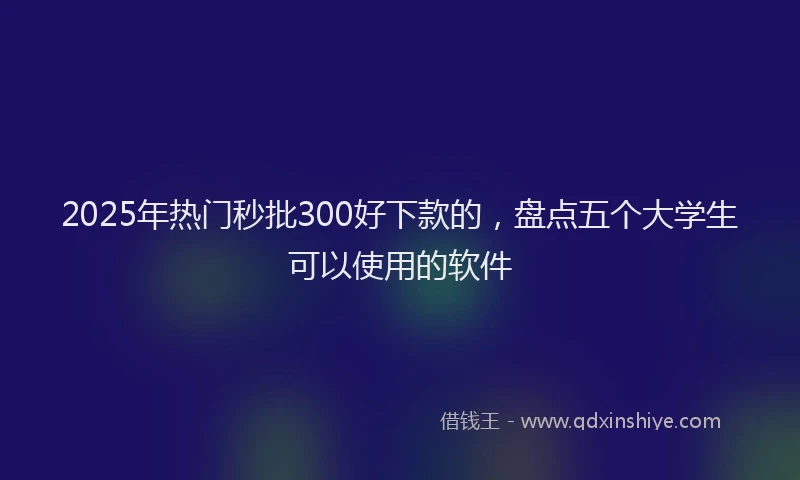 2025年热门秒批300好下款的，盘点五个大学生可以使用的软件