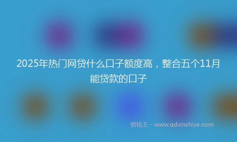 2025年热门网贷什么口子额度高，整合五个11月能贷款的口子