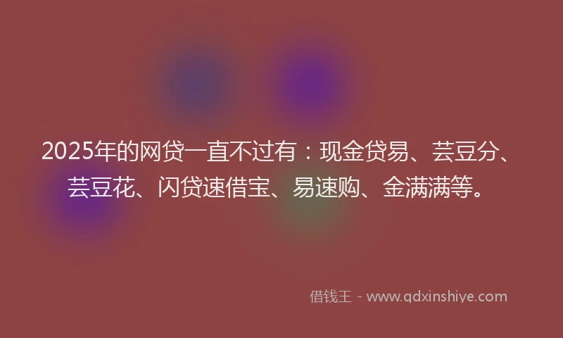 2025年的网贷一直不过有：现金贷易、芸豆分、芸豆花、闪贷速借宝、易速购、金满满等。