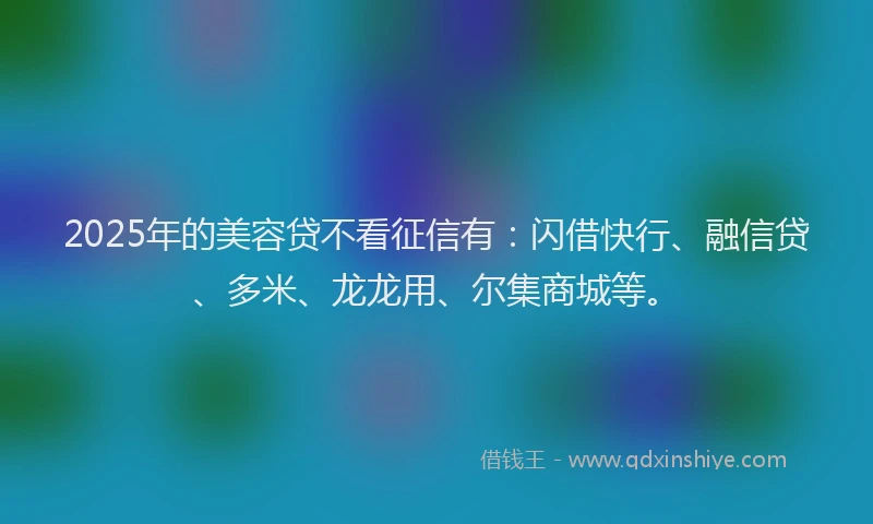 2025年的美容贷不看征信有：闪借快行、融信贷、多米、龙龙用、尔集商城等。