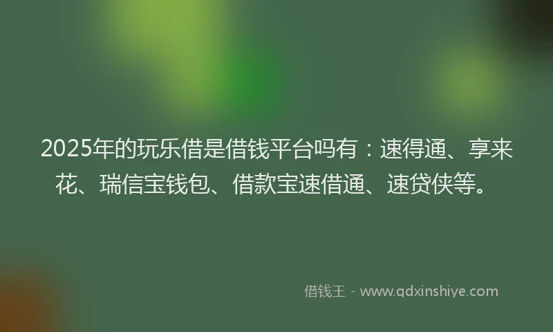 2025年的玩乐借是借钱平台吗有：速得通、享来花、瑞信宝钱包、借款宝速借通、速贷侠等。