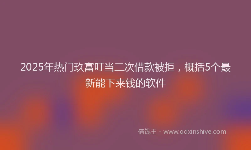 2025年热门玖富叮当二次借款被拒，概括5个最新能下来钱的软件