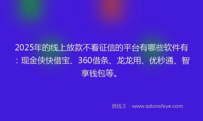 2025年的线上放款不看征信的平台有哪些软件有：现金侠快借宝、360借条、龙龙用、优秒通、智享钱包等。