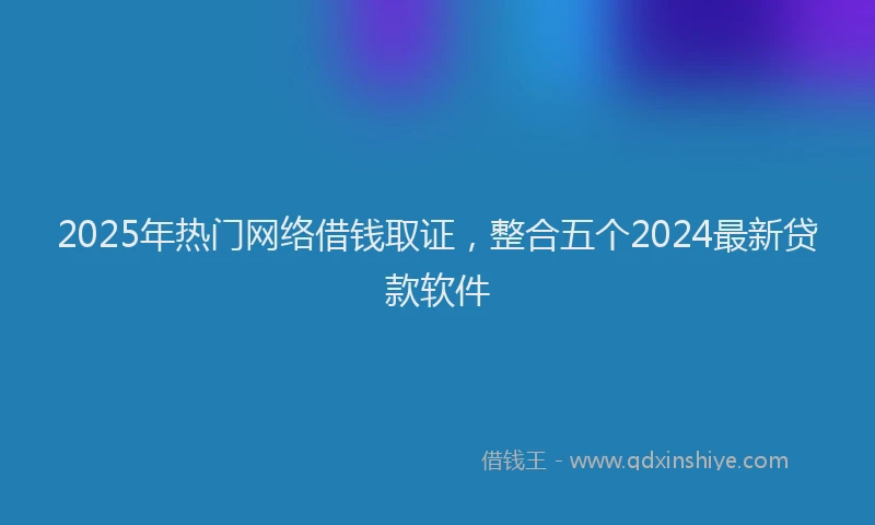 2025年热门网络借钱取证，整合五个2024最新贷款软件