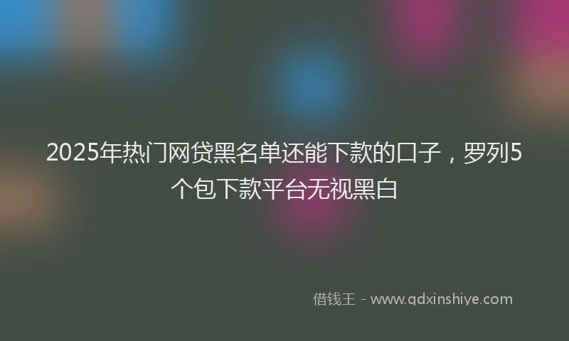 2025年热门网贷黑名单还能下款的口子，罗列5个包下款平台无视黑白