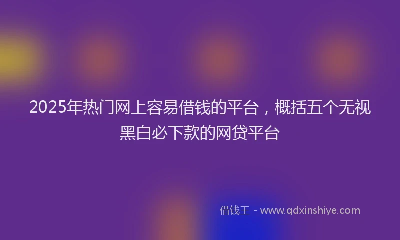 2025年热门网上容易借钱的平台，概括五个无视黑白必下款的网贷平台