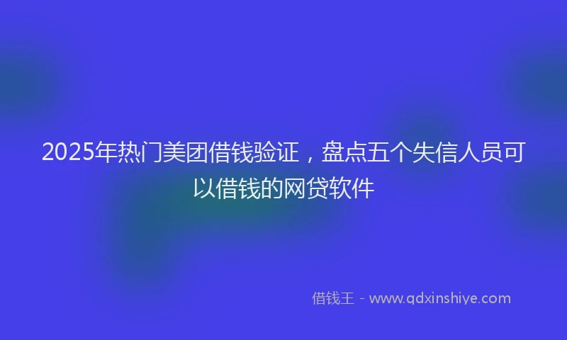 2025年热门美团借钱验证，盘点五个失信人员可以借钱的网贷软件