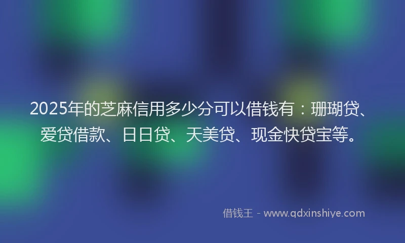 2025年的芝麻信用多少分可以借钱有：珊瑚贷、爱贷借款、日日贷、天美贷、现金快贷宝等。